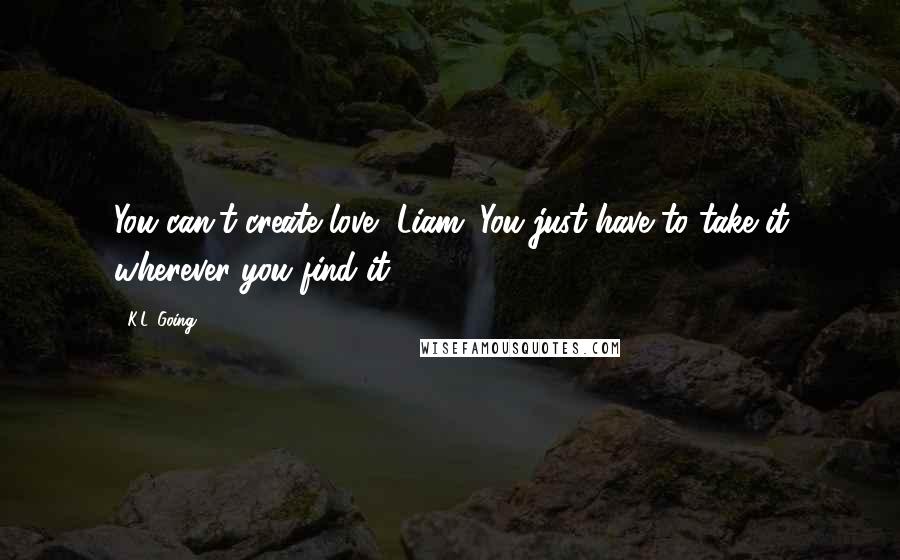 K.L. Going Quotes: You can't create love, Liam. You just have to take it wherever you find it.
