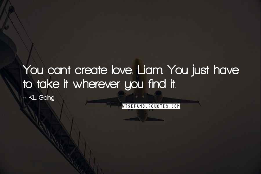 K.L. Going Quotes: You can't create love, Liam. You just have to take it wherever you find it.