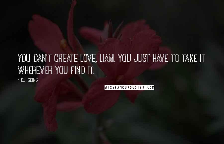 K.L. Going Quotes: You can't create love, Liam. You just have to take it wherever you find it.