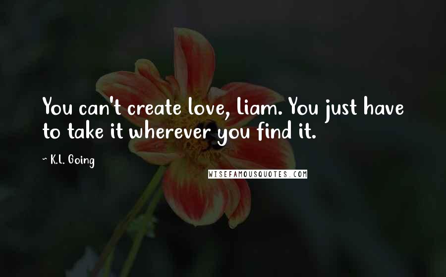 K.L. Going Quotes: You can't create love, Liam. You just have to take it wherever you find it.