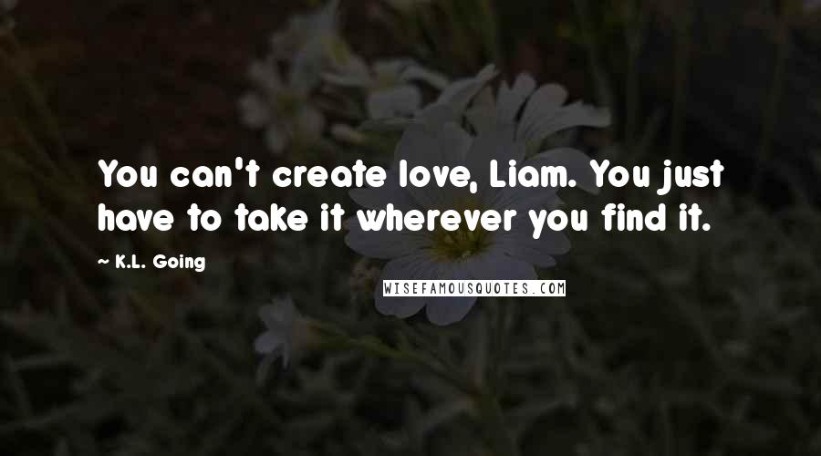 K.L. Going Quotes: You can't create love, Liam. You just have to take it wherever you find it.