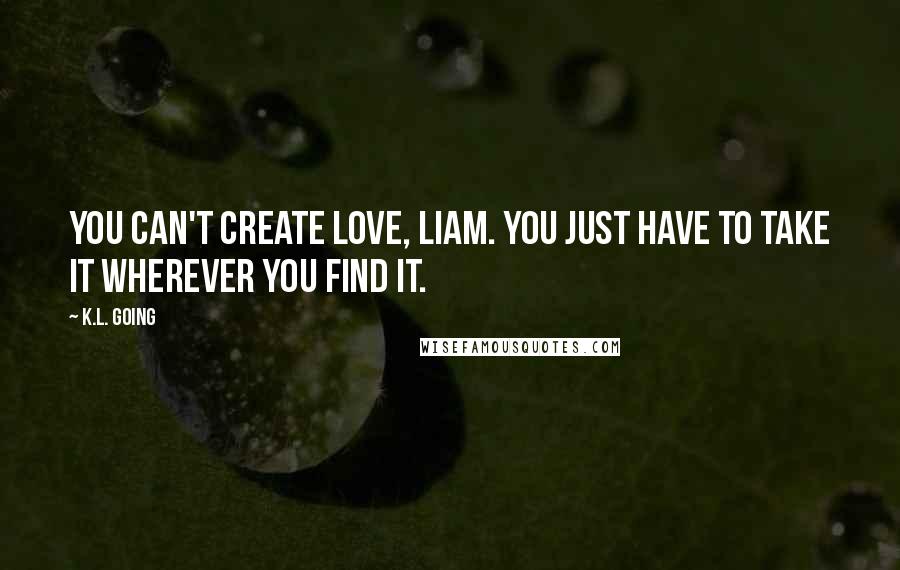 K.L. Going Quotes: You can't create love, Liam. You just have to take it wherever you find it.