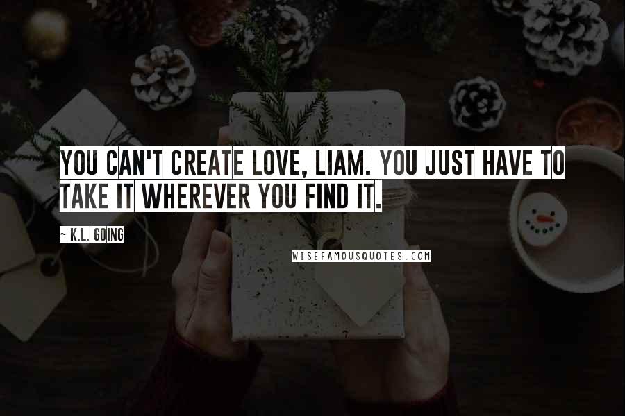 K.L. Going Quotes: You can't create love, Liam. You just have to take it wherever you find it.