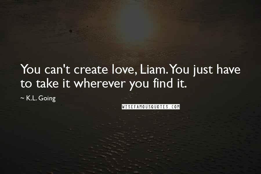K.L. Going Quotes: You can't create love, Liam. You just have to take it wherever you find it.