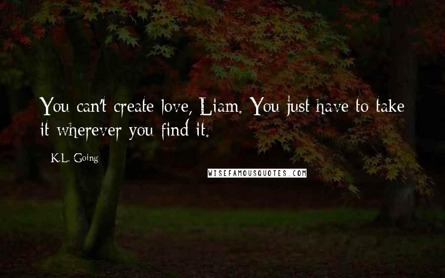 K.L. Going Quotes: You can't create love, Liam. You just have to take it wherever you find it.