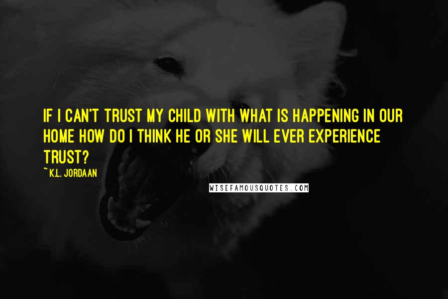 K.L. Jordaan Quotes: If I can't trust my child with what is happening in our home how do I think he or she will ever experience trust?