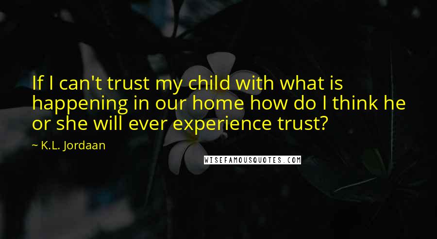 K.L. Jordaan Quotes: If I can't trust my child with what is happening in our home how do I think he or she will ever experience trust?