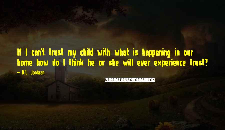 K.L. Jordaan Quotes: If I can't trust my child with what is happening in our home how do I think he or she will ever experience trust?