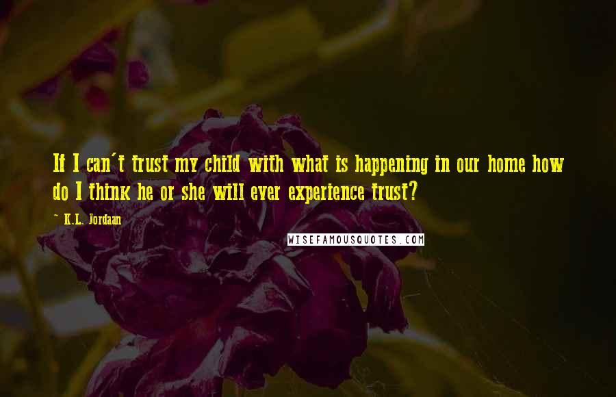 K.L. Jordaan Quotes: If I can't trust my child with what is happening in our home how do I think he or she will ever experience trust?
