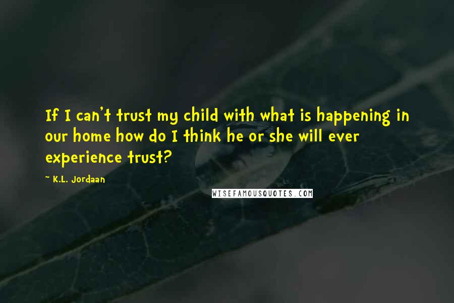 K.L. Jordaan Quotes: If I can't trust my child with what is happening in our home how do I think he or she will ever experience trust?