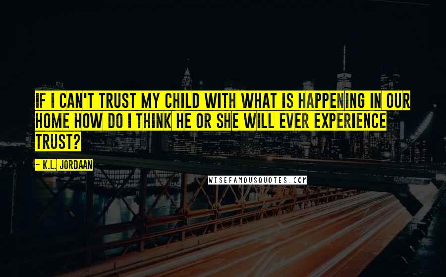 K.L. Jordaan Quotes: If I can't trust my child with what is happening in our home how do I think he or she will ever experience trust?