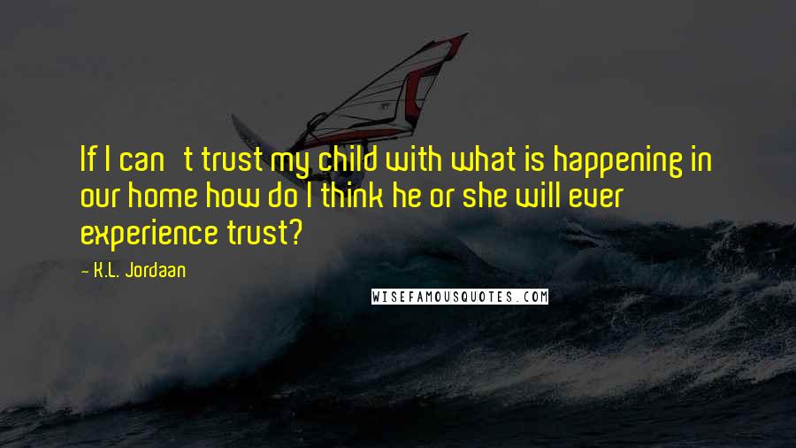 K.L. Jordaan Quotes: If I can't trust my child with what is happening in our home how do I think he or she will ever experience trust?