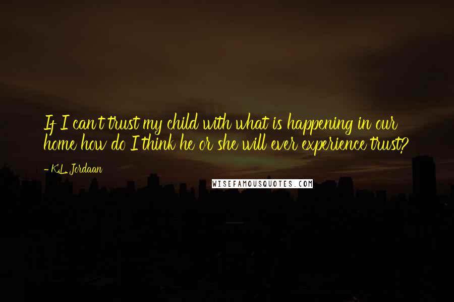 K.L. Jordaan Quotes: If I can't trust my child with what is happening in our home how do I think he or she will ever experience trust?