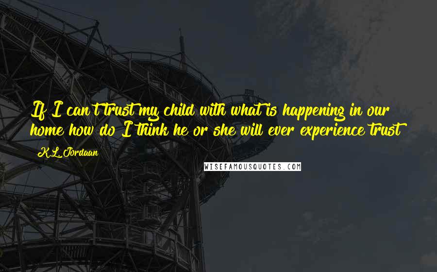 K.L. Jordaan Quotes: If I can't trust my child with what is happening in our home how do I think he or she will ever experience trust?