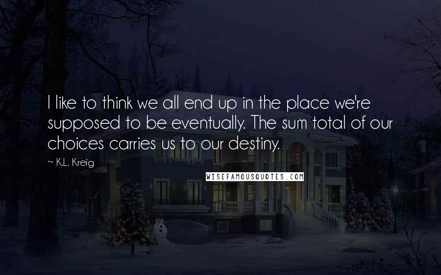 K.L. Kreig Quotes: I like to think we all end up in the place we're supposed to be eventually. The sum total of our choices carries us to our destiny.