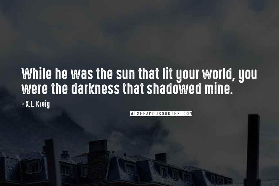 K.L. Kreig Quotes: While he was the sun that lit your world, you were the darkness that shadowed mine.