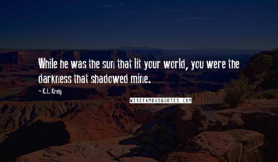 K.L. Kreig Quotes: While he was the sun that lit your world, you were the darkness that shadowed mine.