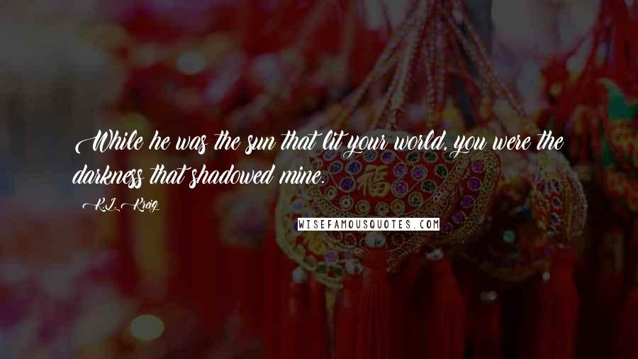 K.L. Kreig Quotes: While he was the sun that lit your world, you were the darkness that shadowed mine.