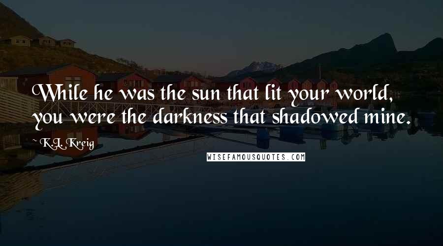 K.L. Kreig Quotes: While he was the sun that lit your world, you were the darkness that shadowed mine.