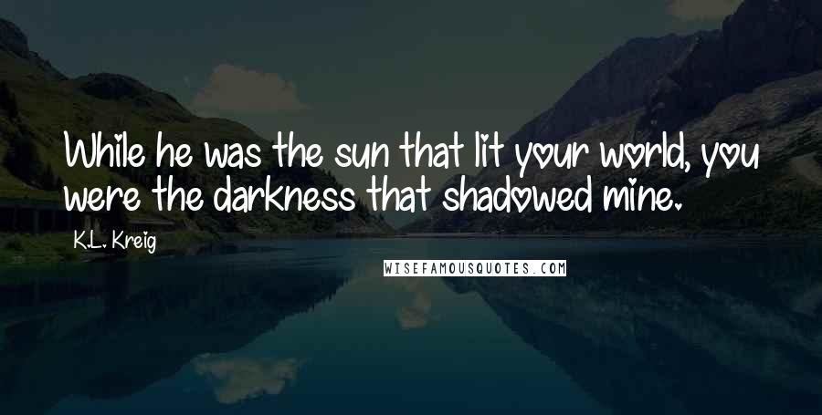 K.L. Kreig Quotes: While he was the sun that lit your world, you were the darkness that shadowed mine.