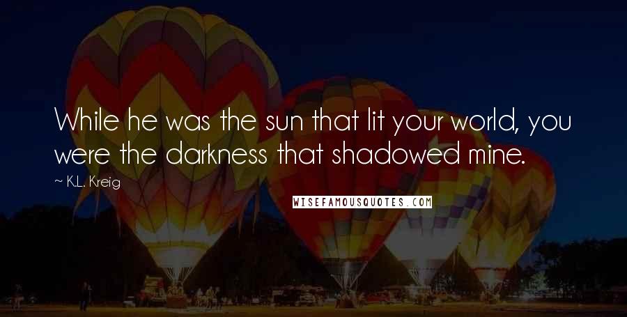 K.L. Kreig Quotes: While he was the sun that lit your world, you were the darkness that shadowed mine.