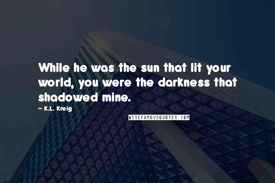 K.L. Kreig Quotes: While he was the sun that lit your world, you were the darkness that shadowed mine.