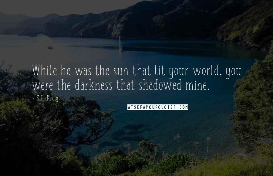 K.L. Kreig Quotes: While he was the sun that lit your world, you were the darkness that shadowed mine.