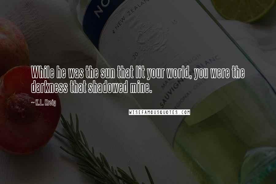 K.L. Kreig Quotes: While he was the sun that lit your world, you were the darkness that shadowed mine.