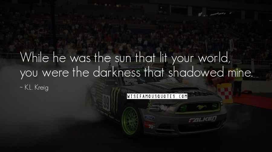 K.L. Kreig Quotes: While he was the sun that lit your world, you were the darkness that shadowed mine.