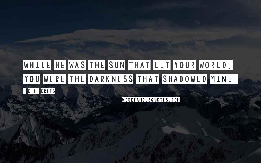 K.L. Kreig Quotes: While he was the sun that lit your world, you were the darkness that shadowed mine.