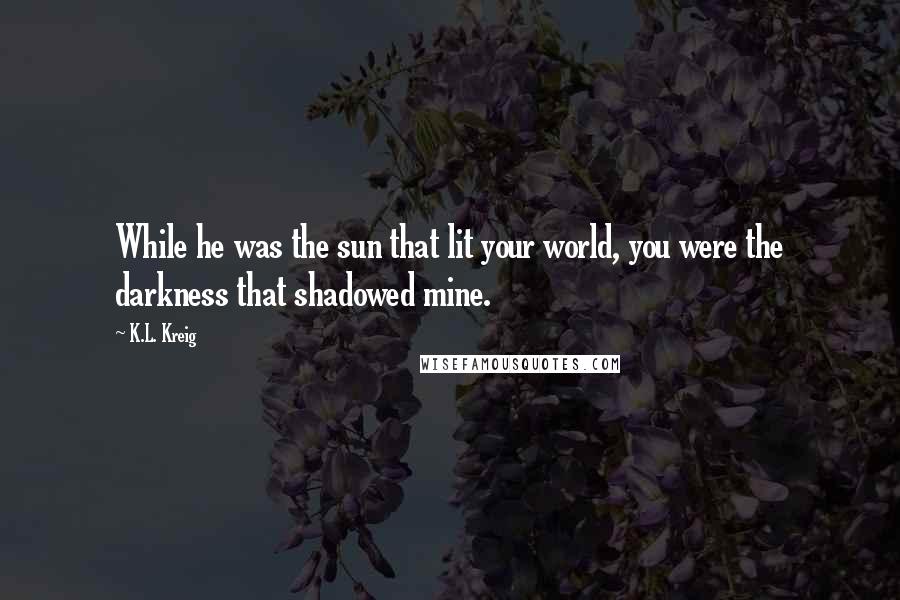 K.L. Kreig Quotes: While he was the sun that lit your world, you were the darkness that shadowed mine.