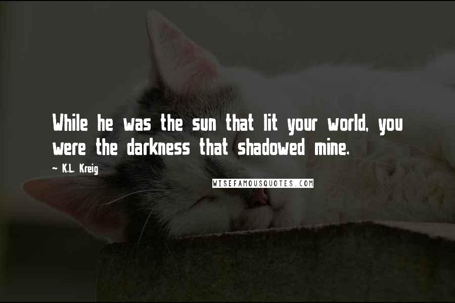 K.L. Kreig Quotes: While he was the sun that lit your world, you were the darkness that shadowed mine.