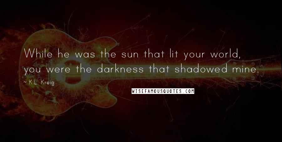 K.L. Kreig Quotes: While he was the sun that lit your world, you were the darkness that shadowed mine.