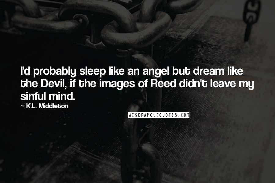 K.L. Middleton Quotes: I'd probably sleep like an angel but dream like the Devil, if the images of Reed didn't leave my sinful mind.