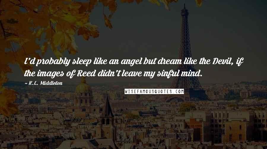 K.L. Middleton Quotes: I'd probably sleep like an angel but dream like the Devil, if the images of Reed didn't leave my sinful mind.