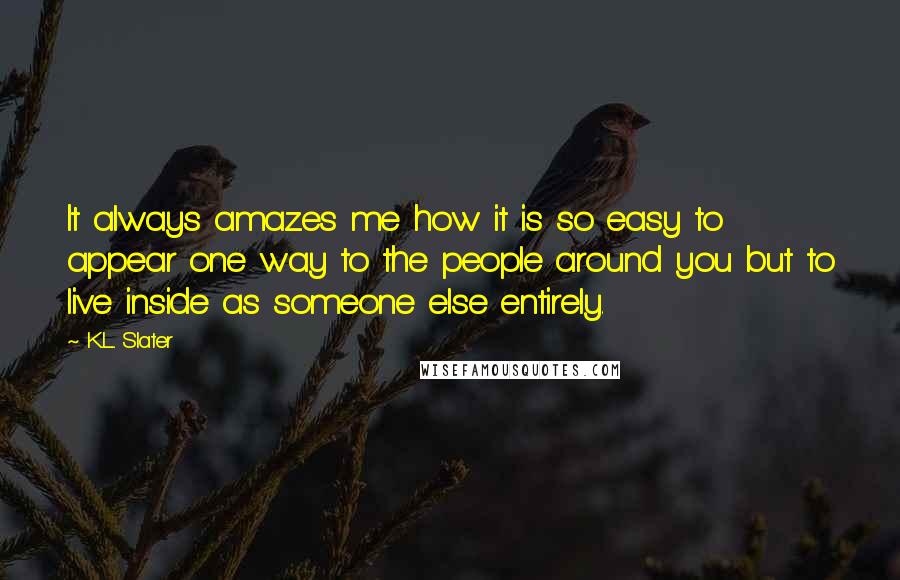 K.L. Slater Quotes: It always amazes me how it is so easy to appear one way to the people around you but to live inside as someone else entirely.