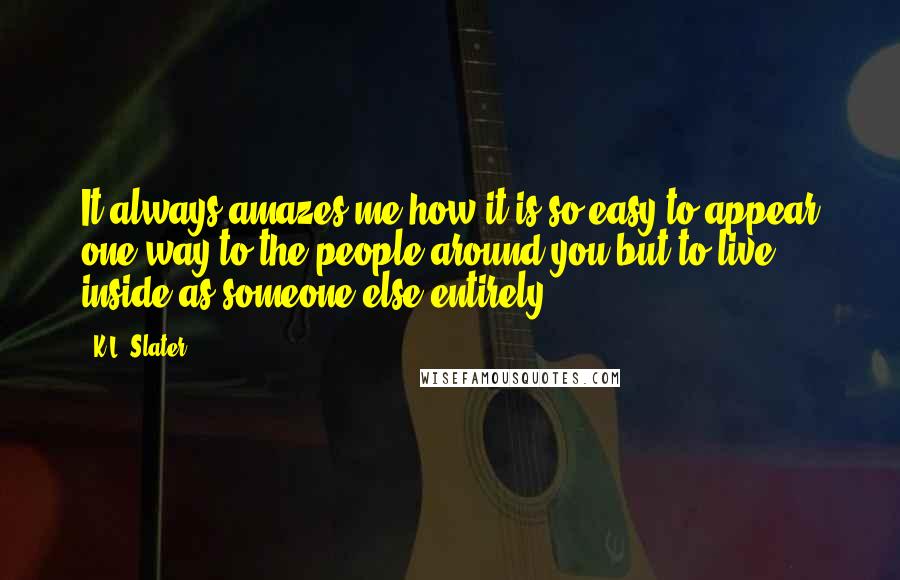 K.L. Slater Quotes: It always amazes me how it is so easy to appear one way to the people around you but to live inside as someone else entirely.