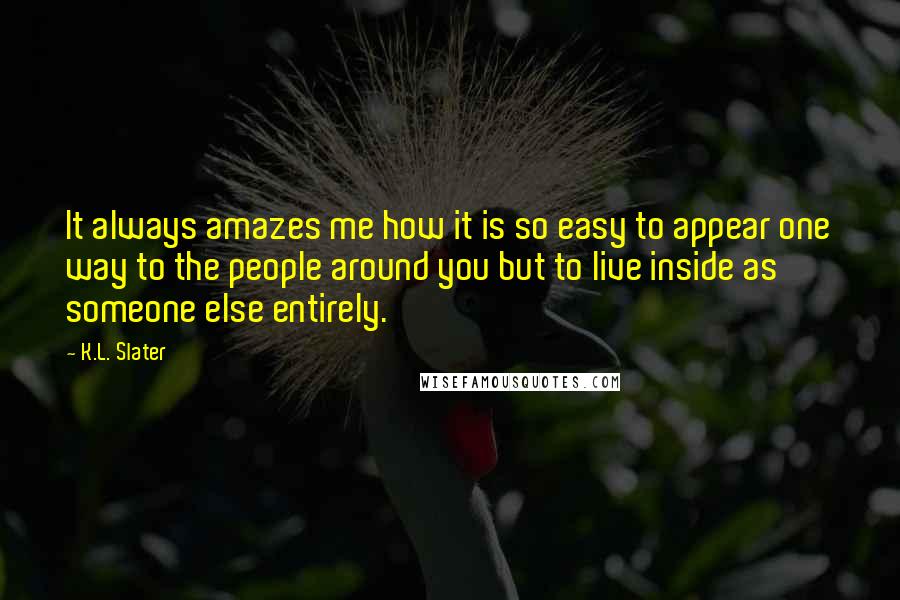 K.L. Slater Quotes: It always amazes me how it is so easy to appear one way to the people around you but to live inside as someone else entirely.
