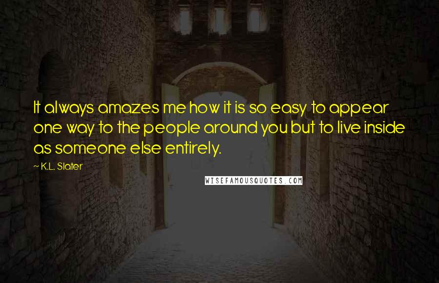 K.L. Slater Quotes: It always amazes me how it is so easy to appear one way to the people around you but to live inside as someone else entirely.