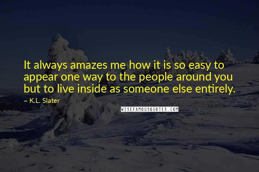 K.L. Slater Quotes: It always amazes me how it is so easy to appear one way to the people around you but to live inside as someone else entirely.