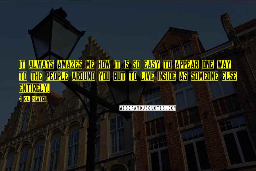 K.L. Slater Quotes: It always amazes me how it is so easy to appear one way to the people around you but to live inside as someone else entirely.