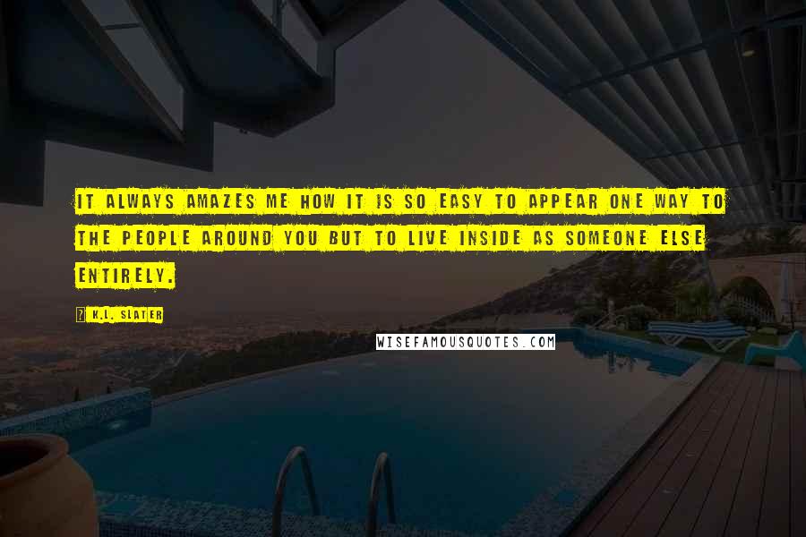 K.L. Slater Quotes: It always amazes me how it is so easy to appear one way to the people around you but to live inside as someone else entirely.