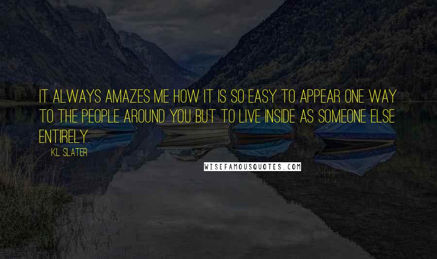 K.L. Slater Quotes: It always amazes me how it is so easy to appear one way to the people around you but to live inside as someone else entirely.