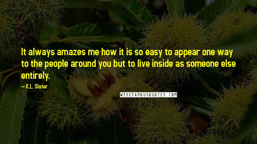 K.L. Slater Quotes: It always amazes me how it is so easy to appear one way to the people around you but to live inside as someone else entirely.