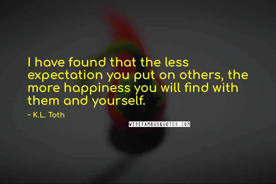 K.L. Toth Quotes: I have found that the less expectation you put on others, the more happiness you will find with them and yourself.