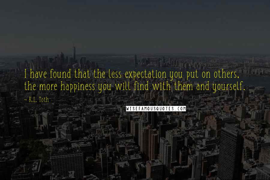 K.L. Toth Quotes: I have found that the less expectation you put on others, the more happiness you will find with them and yourself.