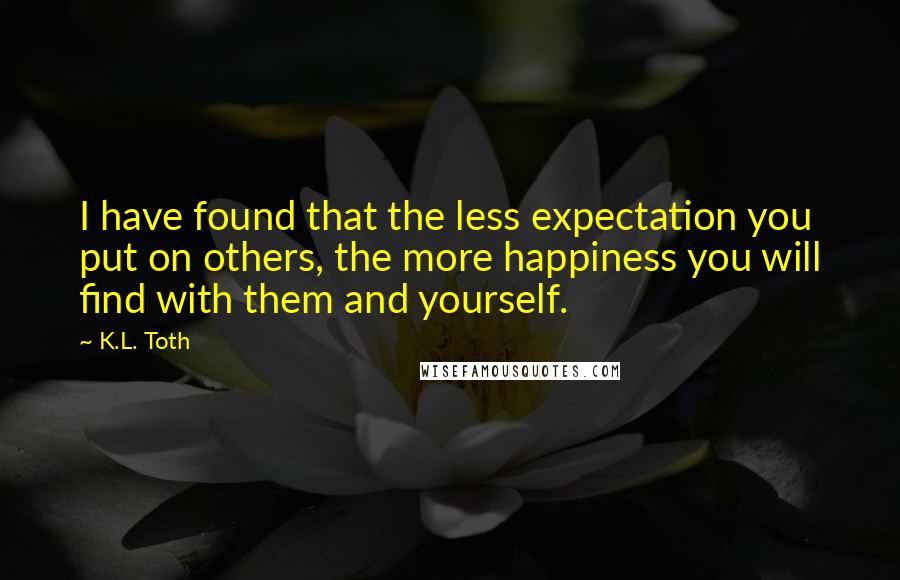 K.L. Toth Quotes: I have found that the less expectation you put on others, the more happiness you will find with them and yourself.