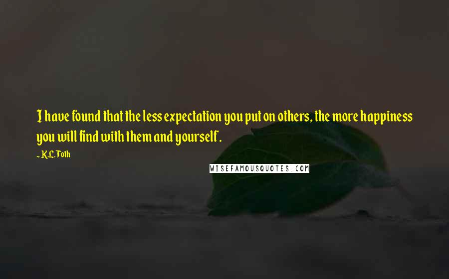 K.L. Toth Quotes: I have found that the less expectation you put on others, the more happiness you will find with them and yourself.