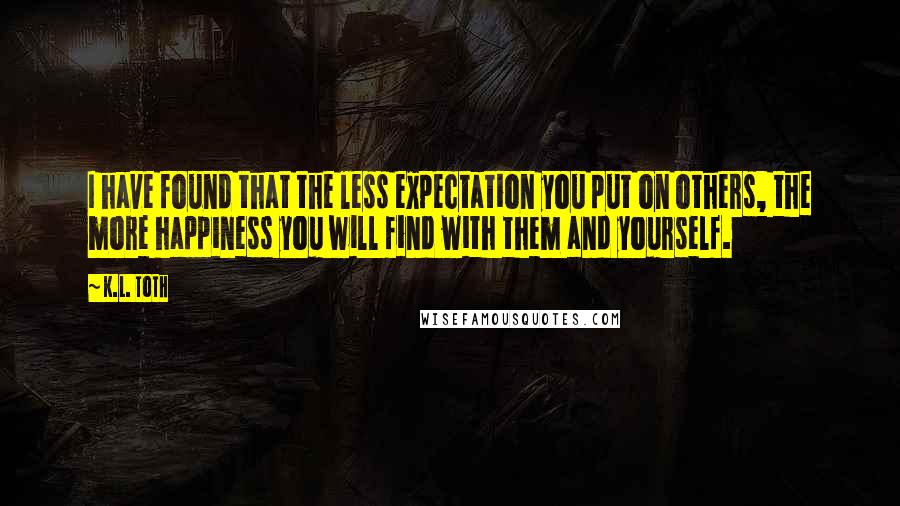 K.L. Toth Quotes: I have found that the less expectation you put on others, the more happiness you will find with them and yourself.