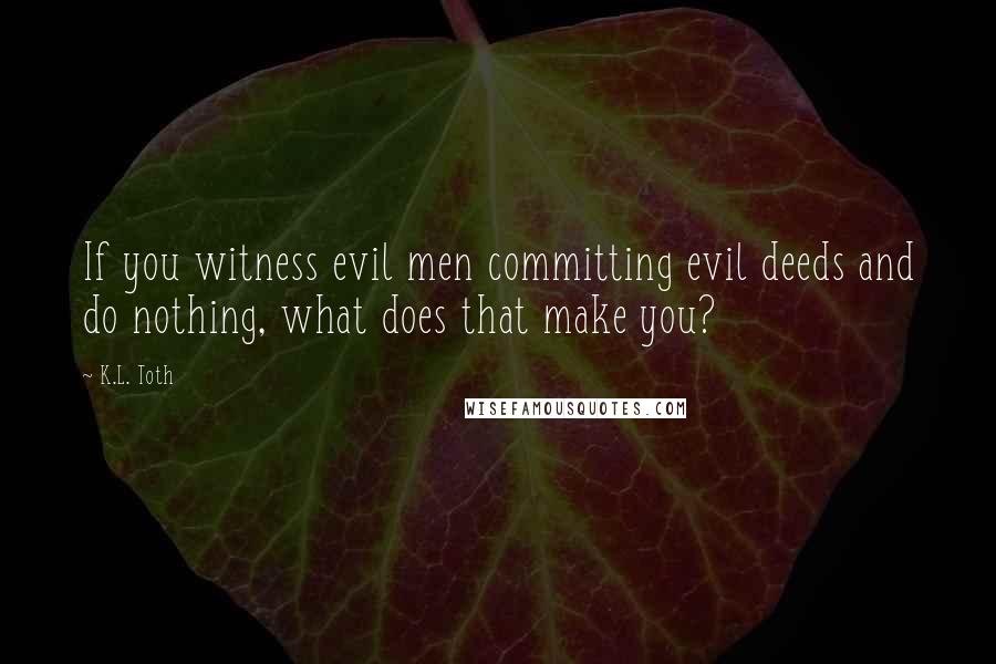 K.L. Toth Quotes: If you witness evil men committing evil deeds and do nothing, what does that make you?